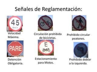 Señales de Reglamentación:
Detención
Obligatoria.
Velocidad
Máxima.
Estacionamiento
para Motos.
Circulación prohibida
de bicicletas.
Prohibido doblar
a la izquierda.
Prohibido circular
peatones.
 