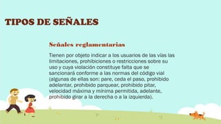 TIPOS DE SEÑALES
Señales reglamentarias
Tienen por objeto indicar a los usuarios de las vías las
limitaciones, prohibiciones o restricciones sobre su
uso y cuya violación constituye falta que se
sancionará conforme a las normas del código vial
(algunas de ellas son: pare, ceda el paso, prohibido
adelantar, prohibido parquear, prohibido pitar,
velocidad máxima y mínima permitida, adelante,
prohibido girar a la derecha o a la izquierda).

 