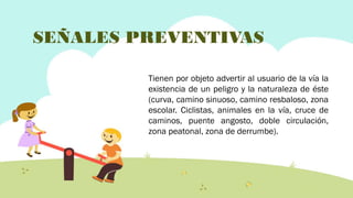 SEÑALES PREVENTIVAS
Tienen por objeto advertir al usuario de la vía la
existencia de un peligro y la naturaleza de éste
(curva, camino sinuoso, camino resbaloso, zona
escolar. Ciclistas, animales en la vía, cruce de
caminos, puente angosto, doble circulación,
zona peatonal, zona de derrumbe).

 