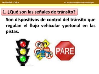 IX- Unidad : Cívica I.E.P «Nuestra Señora de Guadalupe» 
1. ¿Qué son las señales de tránsito? 
Son dispositivos de control del tránsito que 
regulan el flujo vehicular ypetonal en las 
pistas. 
 