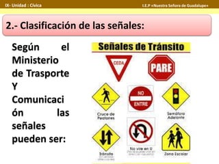 IX- Unidad : Cívica I.E.P «Nuestra Señora de Guadalupe» 
2.- Clasificación de las señales: 
Según el 
Ministerio 
de Trasporte 
Y 
Comunicaci 
ón las 
señales 
pueden ser: 
 