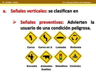 IX- Unidad : Cívica I.E.P «Nuestra Señora de Guadalupe» 
a. Señales verticales: se clasifican en 
 Señales preventivas: Advierten la 
usuario de una condición peligrosa. 
 
