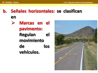 IX- Unidad : Cívica I.E.P «Nuestra Señora de Guadalupe» 
b. Señales horizontales: se clasifican 
en 
 Marcas en el 
pavimento: 
Regulan el 
movimiento 
de los 
vehículos. 
 