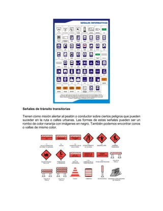 Señales de tránsito transitorias
Tienen como misión alertar al peatón o conductor sobre ciertos peligros que pueden
suceder en la ruta o calles urbanas. Las formas de estas señales pueden ser un
rombo de color naranja con imágenes en negro. También podemos encontrar conos
o vallas de mismo color.
 