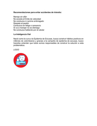 Recomendaciones para evitar accidentes de tránsito:
Maneje sin afán
No exceda el límite de velocidad
No conduzca ni camine embriagado
Respete al peatón
Conduzca sin fatiga o cansancio
Si va a manejar no se distraiga
No conduzca hablando por el celular
La Inteligencia Vial
Nació como la cura a la Epidemia de Excusas, busca construir hábitos positivos en
millones de colombianos y gracias a la campaña de epidemia de excusas, busco
hacerles entender que todos somos responsables de construir la solución a esta
problemática.
LOGO
 