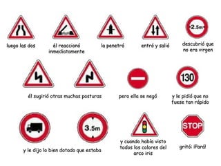 luego las dosluego las dos él reaccionóél reaccionó
inmediatamenteinmediatamente
la penetróla penetró entró y salióentró y salió descubrió quedescubrió que
no era virgenno era virgen
él sugirió otras muchas posturasél sugirió otras muchas posturas pero ella se negópero ella se negó
y le dijo lo bien dotado que estabay le dijo lo bien dotado que estaba
y cuando había vistoy cuando había visto
todos los colores deltodos los colores del
arco irisarco iris
gritó: ¡Pará!gritó: ¡Pará!
y le pidió que noy le pidió que no
fuese tan rápidofuese tan rápido
 