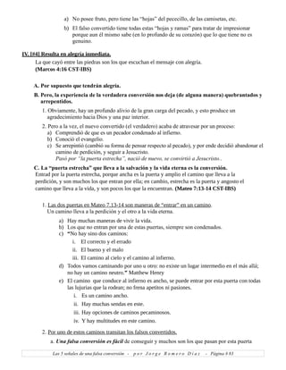 a) No posee fruto, pero tiene las “hojas” del pececillo, de las camisetas, etc.
b) El falso convertido tiene todas estas “hojas y ramas” para tratar de impresionar
porque aun él mismo sabe (en lo profundo de su corazón) que lo que tiene no es
genuino.
IV. [#4] Resulta en alegría inmediata.
La que cayó entre las piedras son los que escuchan el mensaje con alegría.
(Marcos 4:16 CST-IBS)
A. Por supuesto que tendrán alegría.
B. Pero, la experiencia de la verdadera conversión nos deja (de alguna manera) quebrantados y
arrepentidos.
1. Obviamente, hay un profundo alivio de la gran carga del pecado, y esto produce un
agradecimiento hacia Dios y una paz interior.
2. Pero a la vez, el nuevo convertido (el verdadero) acaba de atravesar por un proceso:
a) Comprendió de que es un pecador condenado al infierno.
b) Conoció el evangelio.
c) Se arrepintió (cambió su forma de pensar respecto al pecado), y por ende decidió abandonar el
camino de perdición, y seguir a Jesucristo.
Pasó por “la puerta estrecha”, nació de nuevo, se convirtió a Jesucristo..
C. La “puerta estrecha” que lleva a la salvación y la vida eterna es la conversión.
Entrad por la puerta estrecha, porque ancha es la puerta y amplio el camino que lleva a la
perdición, y son muchos los que entran por ella; en cambio, estrecha es la puerta y angosto el
camino que lleva a la vida, y son pocos los que la encuentran. (Mateo 7:13-14 CST-IBS)
1. Las dos puertas en Mateo 7.13-14 son maneras de “entrar” en un camino.
Un camino lleva a la perdición y el otro a la vida eterna.
a) Hay muchas maneras de vivir la vida.
b) Los que no entran por una de estas puertas, siempre son condenados.
c) “No hay sino dos caminos:
i. El correcto y el errado
ii. El bueno y el malo
iii. El camino al cielo y el camino al infierno.
d) Todos vamos caminando por uno u otro: no existe un lugar intermedio en el más allá;
no hay un camino neutro.” Matthew Henry
e) El camino que conduce al infierno es ancho, se puede entrar por esta puerta con todas
las lujurias que la rodean; no frena apetitos ni pasiones.
i. Es un camino ancho.
ii. Hay muchas sendas en este.
iii. Hay opciones de caminos pecaminosos.
iv. Y hay multitudes en este camino.
2. Por uno de estos caminos transitan los falsos convertidos.
a. Una falsa conversión es fácil de conseguir y muchos son los que pasan por esta puerta
Las 5 señales de una falsa conversión - p o r J o r g e R o m e r o D í a z - Página # 83
 