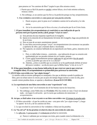 para ponerse en “los caminos de Dios” (según lo que ellos mismos creen).
i. Puesto que es fácil (la puerta es ancha), entran felices, sin el más mínimo esfuerzo,
tristeza o dolor.
ii. Sin embargo, es un camino que los lleva a la perdición porque no hay arrepentimiento.
b. Una verdadera conversión es como pasar por una puerta estrecha.
i. Duele un poco, pero lo pone en el verdadero camino de la salvación y la vida
eterna.
ii. Así es la conversión que lo lleva a la cruz y la salvación por fe en Cristo Jesús.
3. El gozo inmediato (sin arrepentimiento ni contrición) es una indicación de que la
persona entró por la puerta ancha y fácil, porque “creyó en vano”.
a) Esta persona da una respuesta superficial al evangelio.
b) Quizá en la emoción de un llamamiento ferviente del evangelio, haga una profesión de
fe en Cristo.
c) Pero se trata de un mero asentimiento mental.
d) Es una falsa conversión porque “creyó” sin arrepentimiento (sin reconocer sus pecados
y apartarse de ellos, que a menudo duele e incomoda).
e) Por supuesto, no estamos hablando de un espectáculo con llanto, gritos, lamentos de la
vida...
i. Pero, sí, debe haber tristeza... contrición... una indicación de que su corazón está
quebrantado por sus pecados delante de su Creador, porque...
ii. Cristo sufrió tremendamente porque cada uno de sus pecados (los de usted).
¿Cómo es posible que esto no le va a afectar?
iii. Además, ¿cómo es posible que su corazón no se ha quebrantado debido al temor
del juicio venidero—un día de juicio que la Biblia llama “el día de la ira”?
D. Si hay gozo inmediato, es una buena indicación de que creyó en vano (o que creyó un
evangelio falso). El arrepentimiento es primordial para provocar la conversión.
V. [#5] El falso convertido cree “por algún tiempo”.
La semilla caída en terreno pedregoso es semejante a los que se deleitan oyendo la palabra de
Dios, pero no echan raíces ni crecen; por un poco de tiempo llegan incluso a creer en ella, pero
cuando vienen pruebas duras, se apartan y abandonan. (Lucas 8:13 CST-IBS)
A. La experiencia de una falsa conversión es una “experiencia” real.
1. La persona “cree” en el momento de oír las buenas nuevas de Jesucristo.
2. Sin embargo, como Pablo dice en 1Corintios 15.2, ha creído en vano. Creyó sin alcanzar
nada—sin lograr la salvación—por la razón que acabamos de mencionar: el
arrepentimiento.
B. Así que, es fácil saber si un creyente es un falso convertido o no: El tiempo lo prueba todo.
1. El falso convertido—el que ha creído en vano—cree pero sólo “por algún tiempo” y luego
“se aparta” de la fe y de los caminos de Dios.
2. Lo que revelará la conversión (si fue verdadera o falsa) son las pruebas.
C. La “luz del sol” de las pruebas revelará la clase de conversión de cada uno.
1. La aflicción, la persecución y la tribulación prueban la conversión.
a) Parece ir adelante por un tiempo con éxito, pero cuando viene la tribulación o la
Las 5 señales de una falsa conversión - p o r J o r g e R o m e r o D í a z - Página # 84
 