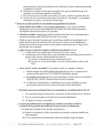 persecución por causa de su profesión de fe, decide que el costo es demasiado elevado,
y abandona la creencia.
b) Pretende ser cristiano en tanto que sea popular serlo, pero los problemas que se le
presentan en la vida hacen patente su irrealidad.
c) Si no tiene raíz (si es una falsa conversión), se secará y morirá (se apartará de la fe).
d) Si tiene raíz (si es una buena conversión), la luz del sol—las pruebas—le ayudarán a
profundizar sus raíces y así crecerá y llevará fruto.
2. Piense en el cuadro que Dios nos está dando en esta parábola de las plantas.
a. Usted siembra una semilla y la planta brota rápidamente y crece un poco (también
rápidamente), pero no tiene profundidad de raíz porque está sobre piedras que poseen
una delgada capa de tierra encima. (Gr. petródis)
b. Siembra la semilla en buena tierra donde la planta pueda echar raíces profundamente y
encontrar humedad (o agua, véase Jua.4:14) para vivir y crecer.
c. Puede ser que al principio le parezca que la semilla que sembró en los pedregales está
dando más fruto que el de la buena tierra. Por lo que ve (brotó y creció rápidamente,
mientras que la otra brotó pero no ha crecido mucho), usted creería que va mejor con la
primera que con la segunda.
d. ¿Qué es lo que revelará la verdadera condición de las plantas? ¡El sol!
i. Cuando sale el sol, la planta que no tiene raíces se seca y muere.
ii. La planta que está en buena tierra y que ha echado raíces profundas para encontrar el
agua de vida, crecerá y florecerá bajo la luz del sol.
(a) ¡La luz es exactamente lo que necesita para crecer!
(b) Así que, en vez de hacerle daño, el sol sirve para ayudarle a crecer y dar
fruto.
e. Así es con los “recién convertidos”: Las pruebas revelan su verdadera condición.
i. Durante tiempos de prueba el falso convertido deja de creer y se aparta de los
caminos de Dios para volver a su mundo de comodidad y pecado.
ii. El verdadero convertido que tiene raíces profundas en Cristo Jesús y ha recibido el
“agua de vida”, crecerá y florecerá bajo la luz de las pruebas.
iii. La aflicción, la persecución y la tribulación son lo que el verdadero creyente
necesita para crecer en Cristo y florecer llevando el fruto del Espíritu.
f. Por tanto, lo peor que usted puede hacer con una planta es esconderla de la luz del sol.
i. Si es una buena planta en buena tierra, necesita la luz del sol para crecer y florecer.
ii. Si no es una buena planta, la luz del sol lo mostrará rápidamente.
iii. ¡Es igual con el nuevo convertido!
g. Lo peor que podemos hacer con alguien que acaba de convertirse a Cristo es
esconderlo de las pruebas (de la aflicción, la persecución y la tribulación).
i. Es mejor que la prueba revele una falsa conversión ya...
(a) Porque si escondemos al falso convertido de las pruebas, estaremos dándole una
falsa esperanza.
(b) Y en el día del juicio será demasiado tarde (será lanzado al lago de fuego).
Las 5 señales de una falsa conversión - p o r J o r g e R o m e r o D í a z - Página # 85
 