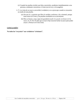 (c) Cuando las pruebas revelen una falsa conversión, ayudemos inmediatamente a esa
persona a realmente convertirse a Cristo (con la Ley y el evangelio).
ii. Y si se trata de un nuevo convertido (verdadero), no se preocupe cuando se encuentre
en medio de una prueba.
(a) Ore por él, y permita que Dios lo moldee conforme a Su voluntad; porque
tiene raíces en Cristo y las pruebas resultarán en su crecimiento.
(b) Dios es bueno y muy capaz de guardarlo (nadie los puede arrebatar de Su
mano Jn.10:28). Él sabe que su nuevo hijo necesita luchar un poco para poder
crecer y florecer en Cristo Jesús.
CONCLUSIÓN:
No todos los “creyentes” son verdaderos “cristianos”.
Las 5 señales de una falsa conversión - p o r J o r g e R o m e r o D í a z - Página # 86
 
