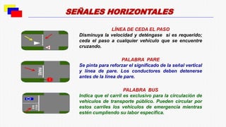 LÍNEA DE CEDA EL PASO
Disminuya la velocidad y deténgase si es requerido;
ceda el paso a cualquier vehículo que se encuentre
cruzando.
PALABRA PARE
Se pinta para reforzar el significado de la señal vertical
y línea de pare. Los conductores deben detenerse
antes de la línea de pare.
PALABRA BUS
Indica que el carril es exclusivo para la circulación de
vehículos de transporte público. Pueden circular por
estos carriles los vehículos de emergencia mientras
estén cumpliendo su labor específica.
SEÑALES HORIZONTALES
 