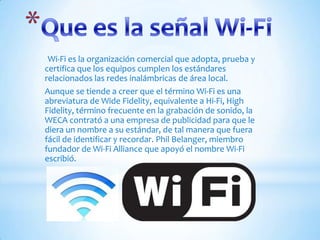 Que es la señal Wi-Fi Wi-Fi es la organización comercial que adopta, prueba y certifica que los equipos cumplen los estándares relacionados las redes inalámbricas de área local.Aunque se tiende a creer que el término Wi-Fi es una abreviatura de Wide Fidelity, equivalente a Hi-Fi, High Fidelity, término frecuente en la grabación de sonido, la WECA contrató a una empresa de publicidad para que le diera un nombre a su estándar, de tal manera que fuera fácil de identificar y recordar. Phil Belanger, miembro fundador de Wi-Fi Alliance que apoyó el nombre Wi-Fi escribió.
