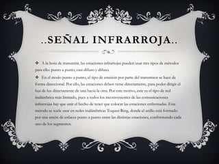 ..Señal infrarroja..A la hora de transmitir, las estaciones infrarrojas pueden usar tres tipos de métodos para ello: punto a punto, casi-difuso y difuso.En el modo punto a punto, el tipo de emisión por parte del transmisor se hace de forma direccional. Por ello, las estaciones deben verse directamente, para poder dirigir el haz de luz directamente de una hacia la otra. Por este motivo, este es el tipo de red inalámbrica más limitado, pues a todos los inconvenientes de las comunicaciones infrarrojas hay que unir el hecho de tener que colocar las estaciones enfrentadas. Este método se suele usar en redes inalámbricas Toquen Ring, donde el anillo está formado por una unión de enlaces punto a punto entre las distintas estaciones, conformando cada uno de los segmentos.