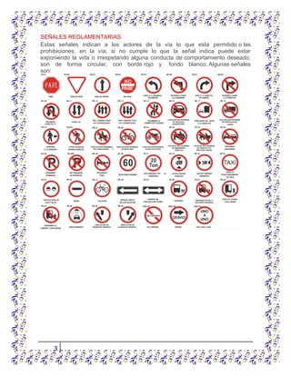 3
SEÑALES REGLAMENTARIAS
Estas señales indican a los actores de la vía lo que esta permitido o las
prohibiciones, en la vía; si no cumple lo que la señal indica puede estar
exponiendo la vida o irrespetando alguna conducta de comportamiento deseado,
son de forma circular, con borde rojo y fondo blanco; Algunas señales
son:
 