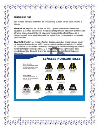 4
SEÑALES DE PISO
Son marcas paralelas al sentido de circulación y pueden ser de color amarillo o
blanco.
AMARILLAS: separan los carriles del tráfico que se mueven en direcciones
opuestas. Si la línea es continua, indica que está prohibido adelantar. Si la línea es
a trazos, se puede adelantar. Si hay doble línea amarilla, el significado es el
mismo, es decir, esta prohibido adelantar y cada línea corresponde a un sentido
de circulación.
BLANCAS: Pueden ser líneas o flechas direccionales. Las líneas blancas sirven
para separar los carriles de tráfico que se mueven en la misma dirección, definir
los bordes de la calzada en carreteras, determinar el comienzo de separadores o
indicar canalizaciones especiales. Si la línea es continua, significa que está
prohibido cambiar de carril. Si la línea es a trazos, el adelantamiento puede
efectuarse.
 