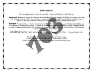 SEÑALES DE PISO
Son marcas paralelas al sentido de circulación y pueden ser de color amarillo o blanco.
AMARILLAS: separan los carriles del tráfico que se mueven en direcciones opuestas. Si la línea es continua, indica que
está prohibido adelantar. Si la línea es a trazos, se puede adelantar. Si hay doble línea amarilla, el significado es el
mismo, es decir, está prohibido adelantar y cada línea corresponde a un sentido de circulación.
BLANCAS: Pueden ser líneas o flechas direccionales. Las líneas blancas sirven para separar los carriles de tráfico que
se mueven en la misma dirección, definir los bordes de la calzada en carreteras, determinar el comienzo de separadores
o indicar canalizaciones especiales. Si la línea es continua, significa que está prohibido cambiar de carril. Si la línea es a
trazos, el adelantamiento puede efectuarse.
LAS FLECHAS BLANCAS indican la dirección que debe seguir el conductor y se utilizan en vías que tengan varios
carriles, así:
- Flecha recta: significa que debe continuar, sin efectuar virajes.
- Flecha curva: significa que debe girar en la dirección que indica.
- Flecha recta con brazo curvo: significa que puede continuar o girar a la vez.
 