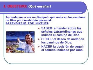 ⚫ SABER entender sobre las
señales extraordinarias que
indican el camino de Dios.
⚫ SENTIR el deseo de andar en
los caminos de Dios.
⚫ HACER la decisión de seguir
el camino indicado por Dios.
Aprendamos a ser un discípulo que anda en los caminos
de Dios por convicción personal.
APRENDIZAJE POR NIVELES:
I. OBJETIVO: ¿Qué enseñar?
 