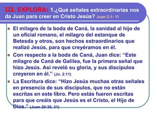 ⚫ El milagro de la boda de Caná, la sanidad al hijo de
un oficial romano, el milagro del estanque de
Betesda y otros, son hechos extraordinarios que
realizó Jesús, para que creyéramos en él.
⚫ Con respecto a la boda de Caná, Juan dice: “Este
milagro de Caná de Galilea, fue la primera señal que
hizo Jesús. Así reveló su gloria, y sus discípulos
creyeron en él.” (Jn. 2:11)
⚫ La Escritura dice: “Hizo Jesús muchas otras señales
en presencia de sus discípulos, que no están
escritas en este libro. Pero estás fueron escritas
para que creáis que Jesús es el Cristo, el Hijo de
Dios.” (Juan 20:30, 31)
III. EXPLORA: 1.¿Qué señales extraordinarias nos
da Juan para creer en Cristo Jesús? Juan 2:1- 11
 