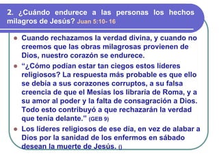 ⚫ Cuando rechazamos la verdad divina, y cuando no
creemos que las obras milagrosas provienen de
Dios, nuestro corazón se endurece.
⚫ “¿Cómo podían estar tan ciegos estos líderes
religiosos? La respuesta más probable es que ello
se debía a sus corazones corruptos, a su falsa
creencia de que el Mesías los libraría de Roma, y a
su amor al poder y la falta de consagración a Dios.
Todo esto contribuyó a que rechazarán la verdad
que tenía delante.” (GEB 9)
⚫ Los líderes religiosos de ese día, en vez de alabar a
Dios por la sanidad de los enfermos en sábado
desean la muerte de Jesús. ()
2. ¿Cuándo endurece a las personas los hechos
milagros de Jesús? Juan 5:10- 16
 