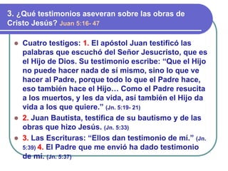 ⚫ Cuatro testigos: 1. El apóstol Juan testificó las
palabras que escuchó del Señor Jesucristo, que es
el Hijo de Dios. Su testimonio escribe: “Que el Hijo
no puede hacer nada de sí mismo, sino lo que ve
hacer al Padre, porque todo lo que el Padre hace,
eso también hace el Hijo… Como el Padre resucita
a los muertos, y les da vida, así también el Hijo da
vida a los que quiere.” (Jn. 5:19- 21)
⚫ 2. Juan Bautista, testifica de su bautismo y de las
obras que hizo Jesús. (Jn. 5:33)
⚫ 3. Las Escrituras: “Ellos dan testimonio de mí.” (Jn.
5:39) 4. El Padre que me envió ha dado testimonio
de mí. (Jn. 5:37)
3. ¿Qué testimonios aseveran sobre las obras de
Cristo Jesús? Juan 5:16- 47
 