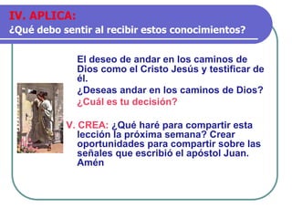 El deseo de andar en los caminos de
Dios como el Cristo Jesús y testificar de
él.
¿Deseas andar en los caminos de Dios?
¿Cuál es tu decisión?
V. CREA: ¿Qué haré para compartir esta
lección la próxima semana? Crear
oportunidades para compartir sobre las
señales que escribió el apóstol Juan.
Amén
IV. APLICA:
¿Qué debo sentir al recibir estos conocimientos?
 
