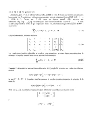 111
con h[1], h[2], etc. iguales a cero.
Claramente, para n > M, el lado derecho de la Ec. (2.122) es cero, de modo que tenemos una ecuación
homogénea. Las N condiciones iniciales requeridas para resolver esta ecuación son h[M], h[M  1] , 
, [ 1]h M N  . Puesto que N M para un sistema causal, sólo tenemos que
determinar y[0], y[1],  , y[M]. Haciendo que n tome sucesivamente los valores 0, 1, 2,  , M en la
Ec. (2.122) y usando el hecho de que y[k] es cero para k < 0, obtenemos el siguiente conjunto de M + 1
ecuaciones:
0
[ ] , 0,1,2,
j
k j
k
a y n k b j M

    (2.123)
o, equivalentemente, en forma matricial
0 0
1 0 1
2 1 0 2
1 0
0 0 [0]
0 [1]
0 [2]
[ ]M M M
a by
a a by
a a a by
a a a by M
    
    
    
     
    
    
        
 
 

     
 
(2.124)
Las condiciones iniciales obtenidas al resolver estas ecuaciones se usan ahora para determinar la
respuesta al impulso como la solución de la ecuación homogénea:
0
[ ] 0,
N
k
k
a h n k n M

   (2.125)
Ejemplo 29. Considérese la ecuación en diferencias del Ejemplo 26, pero con una excitación diferente,
es decir,
3 1
4 2
1
[ ] [ 1] [ 2] [ ] [ 1]
8
y n y n y n x n x n      
tal que N = 2 y M = 1. Se deduce que la respuesta al impulso se determina como la solución de la
ecuación
3
4
1
[ ] [ 1] [ 2] 0, 2
8
y n y n y n n     
De la Ec. (2.123), encontramos la ecuación para determinar las condiciones iniciales como
3 1
4 2
1 0 1[0]
1 [1]
y
y
    
         
y
5
[0] 1, [1]
4
y y 
 