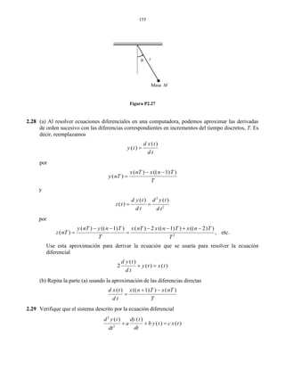 155
Figura P2.27
2.28 (a) Al resolver ecuaciones diferenciales en una computadora, podemos aproximar las derivadas
de orden sucesivo con las diferencias correspondientes en incrementos del tiempo discretos, T. Es
decir, reemplazamos
( )
( )
d x t
y t
d t

por
( ) (( 1) )
( )
x nT x n T
y nT
T
 

y
2
2
( ) ( )
( )
d y t d y t
z t
d t d t
 
por
2
( ) (( 1) ) ( ) 2 (( 1) ) (( 2) )
( ) , etc.
y nT y n T x nT x n T x n T
z nT
T T
     
 
Use esta aproximación para derivar la ecuación que se usaría para resolver la ecuación
diferencial
( )
2 ( ) ( )
d y t
y t x t
d t
 
(b) Repita la parte (a) usando la aproximación de las diferencias directas
( ) (( 1) ) ( )d x t x n T x nT
d t T
 

2.29 Verifique que el sistema descrito por la ecuación diferencial
2
2
( ) ( )
( ) ( )
d y t dy t
a b y t c x t
dtdt
  
Masa M

 