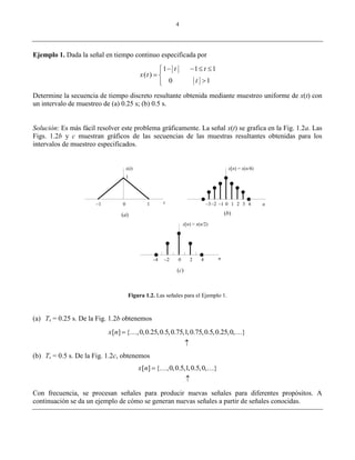 4
Ejemplo 1. Dada la señal en tiempo continuo especificada por
1 1 1
( )
0 1
t t
x t
t
    
 

Determine la secuencia de tiempo discreto resultante obtenida mediante muestreo uniforme de x(t) con
un intervalo de muestreo de (a) 0.25 s; (b) 0.5 s.
Solución: Es más fácil resolver este problema gráficamente. La señal x(t) se grafica en la Fig. 1.2a. Las
Figs. 1.2b y c muestran gráficos de las secuencias de las muestras resultantes obtenidas para los
intervalos de muestreo especificados.
Figura 1.2. Las señales para el Ejemplo 1.
(a) Ts = 0.25 s. De la Fig. 1.2b obtenemos
[ ] { ,0,0.25,0.5,0.75,1,0.75,0.5,0.25,0, }x n 

 
(b) Ts = 0.5 s. De la Fig. 1.2c, obtenemos
[ ] { ,0,0.5,1,0.5,0, }x n 

 
Con frecuencia, se procesan señales para producir nuevas señales para diferentes propósitos. A
continuación se da un ejemplo de cómo se generan nuevas señales a partir de señales conocidas.
x(t)
1
0 1–1 –1 0 1 2 3 4–2–3 nt
n0 2 4–2–4
x[n) = x(n/4)
x[n) = x(n/2)
(a) (b)
(c)
 