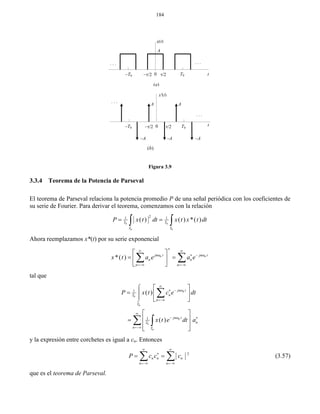 184
Figura 3.9
3.3.4 Teorema de la Potencia de Parseval
El teorema de Parseval relaciona la potencia promedio P de una señal periódica con los coeficientes de
su serie de Fourier. Para derivar el teorema, comenzamos con la relación
0 0
0 0
21 1
( ) ( ) *( )T T
T T
P x t dt x t x t dt  
Ahora reemplazamos x*(t) por su serie exponencial
0 0
*( ) jn t jn t
n n
n n
x t a e a e
 
  
 
 
  
 
 
tal que
0
0
0
0
0
0
1
1
( )
( )
jn t
nT
n
T
jn t
nT
n T
P x t c e dt
x t e dt a

 


  






 
  
 
 
 
 
 

 
y la expresión entre corchetes es igual a cn. Entonces
2
n n n
n n
P c c c
 

 
   (3.57)
que es el teorema de Parseval.
A
x(t)
T0 t–T0 0
. . .. . .
–A
x'(t)
T0–T0 0
. . .
. . .
AA
–A
t
(a)
–A
(b)
 