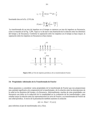 201
0
/2
1
/2
1
( )  

  
T
jk t
k T
T
c t e dt
T
Insertando ésta en la Ec. (3.91) da
2 2
( )
k
k
X
T T


  
    
 

La transformada de un tren de impulsos en el tiempo es entonces un tren de impulsos en frecuencia,
como se muestra en la Fig. 3.20b. Aquí se ve de nuevo una ilustración de la relación entre los dominios
del tiempo y de frecuencia. Conforme la separación entre los impulsos en el tiempo se hace mayor, la
separación entre los impulsos en frecuencia se hace menor.
Figura 3.20. (a) Tren de impulsos periódicos; (b) su transformada de Fourier.
3.6 Propiedades Adicionales de la Transformada de Fourier
Ahora pasaremos a considerar varias propiedades de la transformada de Fourier que nos proporcionan
una cantidad significativa de comprensión de la transformada y de la relación entre las descripciones de
la señal en los dominios del tiempo y la frecuencia. Adicionalmente, muchas de estas propiedades con
frecuencia son útiles en la reducción de la complejidad en la evaluación de las transformadas y para
estudiar mejor la relación entre las representaciones en serie de Fourier y en transformada de Fourier de
una señal periódica. A través de la presentación también usaremos la notación
x(t)  X() = { ( )}x tF
para referirnos al par de transformadas x(t) y X().
x(t)
1
0 T 2T–2T –T
. . .. . .
t
. . .. . .
04
T

 2
T
 4
T
2
T


(a)
(b)
X()
2
T

 