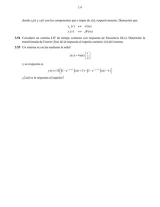 235
donde xp(t) y xi(t) con las componentes par e impar de x(t), respectivamente. Demuestre que
( ) ( )
( ) ( )
p
i
x t A
x t jB
 
 
3.54 Considere un sistema LIT de tiempo continuo con respuesta de frecuencia H(). Determine la
transformada de Fourier S() de la respuesta al impulso unitario s(t) del sistema.
3.55 Un sistema se excita mediante la señal
( ) 4rect
2
t
x t
 
  
 
y su respuesta es
   ( 1) ( 1)
( ) 10 1 ( 1) 1 ( 1)t t
y t e u t e u t   
       
¿Cuál es la respuesta al impulso?
 