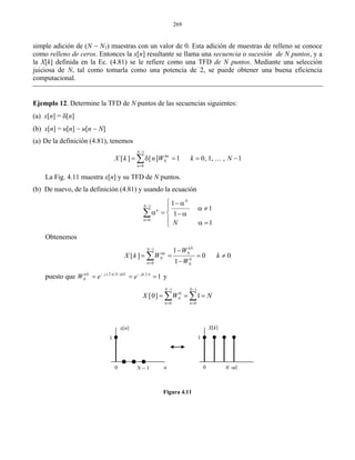 269
simple adición de (N − N1) muestras con un valor de 0. Esta adición de muestras de relleno se conoce
como relleno de ceros. Entonces la x[n] resultante se llama una secuencia o sucesión de N puntos, y a
la X[k] definida en la Ec. (4.81) se le refiere como una TFD de N puntos. Mediante una selección
juiciosa de N, tal como tomarla como una potencia de 2, se puede obtener una buena eficiencia
computacional.
Ejemplo 12. Determine la TFD de N puntos de las secuencias siguientes:
(a) x[n] = δ[n]
(b) x[n] = u[n] − u[n − N]
(a) De la definición (4.81), tenemos
1
0
[ ] [ ] 1 0, 1, , 1
N
kn
N
n
X k n W k N
−
=
= δ = = −∑ K
La Fig. 4.11 muestra x[n] y su TFD de N puntos.
(b) De nuevo, de la definición (4.81) y usando la ecuación
1
0
1
1
1
1
N
N
n
n
N
−
=
⎧ − α
α ≠⎪
α = ⎨ −α
⎪ α =⎩
∑
Obtenemos
1
0
1
[ ] 0 0
1
kNN
Nkn
N k
n N
W
X k W k
W
−
=
−
= = = ≠
−
∑
puesto que ( 2 ) 2
1kN j N kN jk
NW e e− π − π
= = = y
1 1
0
0 0
[0] 1
N N
N
n n
X W N
− −
= =
= = =∑ ∑
Figura 4.11
0 0N − 1 N − 1n n
x[n] X[k]
11
 