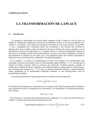CAPÍTULO CINCO
LA TRANSFORMACIÓN DE LAPLACE
5.1 Introducción
El concepto de transformar una función puede emplearse desde el punto de vista de hacer un
cambio de variable para simplificar la solución de un problema; es decir, si se tiene un problema en la
variable x, se sustituye x por alguna otra expresión en términos de una nueva variable, por ejemplo,
senx y= , anticipando que el problema tendrá una formulación y una solución más sencillas en
términos de la nueva variable y; luego de obtener la solución en términos de la nueva variable, se usa el
procedimiento opuesto al cambio previo y se obtiene entonces la solución del problema original. El
logaritmo es un ejemplo sencillo de una transformación a la que ya nos hemos enfrentado; su virtud es
que transforma un producto en una suma, que es una operación mucho más sencilla. Efectuando la
operación inversa, el antilogaritmo, obtenemos el resultado del producto.
En el Capítulo 3 se estudió la Transformada de Fourier. Sin embargo, esta transformación está
restringida a funciones que tienden a cero lo suficientemente rápido conforme t → ±∞ de modo que la
integral de Fourier converja. Ahora se removerá esa restricción. También queremos extender el
teorema de la integral de Fourier a aquellos casos donde deseamos la respuesta de un sistema lineal a
una excitación que comienza en t = 0, es decir, se definen condiciones iniciales, y luego desarrollar
ciertas propiedades de la transformada modificada resultante, la cual identificaremos como la
transformada de Laplace.
Una transformación que es de gran importancia en el cálculo es la de integración,
{ }
0
( ) ( ) ( )
x
I f t f t dt F x= =∫
El resultado de esta operación es una función F(x), la imagen de f(t) bajo la transformación. Obsérvese
que la operación inversa a la integración es la derivación; si se designa por D la operación de derivar,
d/dt, entonces
{ }( ) ( )D F x f x=
Con frecuencia es necesaria una transformación más complicada. Si se tiene una función f(t) de la
variable t, se define una transformada integral de f(t) como
{ }Transformada integral de ( ) ( ) ( ) ( , )
b
a
f t T f t f t K s t dt= = ∫ (5.1)
 