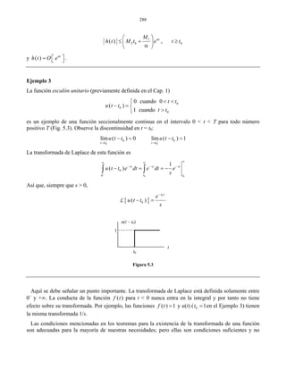 288
1
2 0 0( ) ,tM
h t M t e t tα⎛ ⎞
≤ + ≥⎜ ⎟
α⎝ ⎠
y ( ) t
h t O eα
⎡ ⎤= ⎣ ⎦ .
Ejemplo 3
La función escalón unitario (previamente definida en el Cap. 1)
0
0
0
0 cuando 0
( )
1 cuando
t t
u t t
t t
< <⎧
− = ⎨
>⎩
es un ejemplo de una función seccionalmente continua en el intervalo 0 < t < T para todo número
positivo T (Fig. 5.3). Observe la discontinuidad en t = t0:
0 0
0 0lím ( ) 0 lím ( ) 1
t t t t
u t t u t t− +
→ →
− = − =
La transformada de Laplace de esta función es
0 0
0
0
1
( ) st st st
t t
u t t e dt e dt e
s−
∞∞ ∞
− − −
− = = −∫ ∫
Así que, siempre que s > 0,
{ }
0
0( )
t s
e
u t t
s
−
− =L
Figura 5.3
Aquí se debe señalar un punto importante. La transformada de Laplace está definida solamente entre
0−
y +∞. La conducta de la función ( )f t para t < 0 nunca entra en la integral y por tanto no tiene
efecto sobre su transformada. Por ejemplo, las funciones ( ) 1f t = y u(t) ( 0 1t = en el Ejemplo 3) tienen
la misma transformada 1/s.
Las condiciones mencionadas en los teoremas para la existencia de la transformada de una función
son adecuadas para la mayoría de nuestras necesidades; pero ellas son condiciones suficientes y no
u(t – t0)
1
t0
t
 