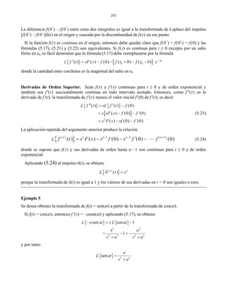 293
La diferencia f(0+
) − f(0−
) entre estas dos integrales es igual a la transformada de Laplace del impulso
[f(0+
) − f(0−
)]δ(t) en el origen y causada por la discontinuidad de f(t) en ese punto.
Si la función f(t) es continua en el origen, entonces debe quedar claro que f(0−
) = f(0+
) = f(0) y las
fórmulas (5.17), (5.21) y (5.22) son equivalentes. Si f(t) es continua para t ≥ 0 excepto por un salto
finito en t0, es fácil demostrar que la fórmula (5.17) debe reemplazarse por la fórmula
L{ } [ ] 0
0 0( ) ( ) (0) ( 0) ( 0) st
f t sF s f f t f t e−
′ = − − + − −
donde la cantidad entre corchetes es la magnitud del salto en t0.
Derivadas de Orden Superior. Sean f(t) y f'(t) continuas para t ≥ 0 y de orden exponencial y
también sea f'(t) seccionalmente continua en todo intervalo acotado. Entonces, como f"(t) es la
derivada de f'(t), la transformada de f'(t) menos el valor inicial f'(0) de f'(t), es decir
{ } { }
[ ]
2
( ) ( ) (0)
( ) (0) '(0)
( ) (0) '(0)
f t sL f t f
s sF s f f
s F s sf f
′′ ′= −
= − −
= − −
L
(5.23)
La aplicación repetida del argumento anterior produce la relación
{ }( ) 1 2 ( 1)
( ) ( ) (0) '(0) (0)n n n n n
f t s F s s f s f f− − −
= − − − LL (5.24)
donde se supone que f(t) y sus derivadas de orden hasta n− 1 son continuas para t ≥ 0 y de orden
exponencial.
Aplicando (5.24) al impulso δ(t), se obtiene
{ }( )
( )n n
t sδ =L
porque la transformada de δ(t) es igual a 1 y los valores de sus derivadas en t = 0 son iguales a cero.
Ejemplo 5
Se desea obtener la transformada de f(t) = sen(at) a partir de la transformada de cos(at).
Si f(t) = cos(at), entonces f′(t) = −asen(at) y aplicando (5.17), se obtiene
{ } { }
2 2
2 2 2 2
sen cos 1
s
= 1
a at s at
a
s a s a
− = −
− = −
+ +
L L
y por tanto
{ } 2 2
sen
a
at
s a
=
+
L
 