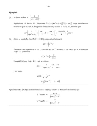 296
Ejemplo 8
(a) Se desea evaluar 1
2
1
( 4)s s
− ⎧ ⎫
⎨ ⎬
+⎩ ⎭
L .
Suprimiendo el factor 1/s, obtenemos 2 21
2
( ) 1 ( 4) 2 ( 4)Y s s s⎡ ⎤= + = +⎣ ⎦ cuya transformada
inversa es igual a 1
2 sen 2t . Integrando esta ecuación y usando la Ec. (5.26), tenemos que
1 2
2
0
0
1 sen 2 cos2 1 cos2 1
sen
2 4 4 2( 4)
t t
t t t
dt t
s s
−
⌠
⎮
⎮
⌡
−⎧ ⎫
= = − = =⎨ ⎬
+⎩ ⎭
L
(b) Ahora se usarán las Ecs. (5.25) y (5.26) para evaluar la integral
0
( )
t
a
g t e d− τ
= τ∫
Éste es un caso especial de la Ec. (5.26) con Y(t) = e−at
. Usando (5.26) con f(t) = 1, se tiene que
F(s) = 1/s y entonces
{ }
1
1at
e
s a
−
× =
+
L
Usando(5.26) con Y(s) = 1/(s+a), se obtiene
1 1 1
( )
( )
a a
G s
s s a s s a
= = −
+ +
y por tanto,
( ) ( )
1 1
( )
1
1 0
at
at
g t e
a a
e t
a
−
−
= −
= − >
Aplicando la Ec. (5.26) a las transformadas de sen(bt) y cos(bt) se demuestra fácilmente que
( )
( )
2 2
2 2
cos
sen
at
at
s a
e bt
s a b
b
e bt
s a b
−
−
+
↔
+ +
↔
+ +
 
