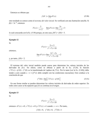 305
Entonces se obtiene que
(0 ) lím ( )
s
f sF s−
→∞
= (5.50)
este resultado se conoce como el teorema del valor inicial. Se verificará con una ilustración sencilla. Si
f(t) = 3e−2t
, entonces
3 3
( ) , lím ( ) lím 3
2 2s s
s
F s sF s
s s→∞ →∞
= = =
+ +
lo cual concuerda con la Ec. (5.50) porque, en este caso, f(0+
) = f(0) = 3.
Ejemplo 12
Si
2
2 3
( )
7 10
s
F s
s s
+
=
+ +
entonces,
2
2
2 3
lím ( ) lím 2
7 10s s
s s
sF s
s s→∞ →∞
+
= =
+ +
y, po tanto, f(0) = 2.
El teorema del valor inicial también puede usarse para determinar los valores iniciales de las
derivadas de f(t). En efecto, como se obtiene a partir de la Ec. (5.24), la función
2
( ) (0) (0)s F s sf f ′− − es la transformada de Laplace de f"(t). Por lo tanto [ver la Ec. (5.48)], debe
tender a cero cuando ε → ∞ [f"(t) debe cumplir con las condiciones necesarias]. Esto conduce a la
conclusión de que
2
(0) lím ( ) (0)
s
f s F s sf
→∞
′′ ⎡ ⎤= −⎣ ⎦ (5.51)
En una forma similar se pueden determinar los valores iniciales de derivadas de orden superior. En
todos estos casos se ha supuesto que f(t) es continua en el origen.
Ejemplo 13
Si
2
2 3
( )
7 10
s
F s
s s
+
=
+ +
entonces 2 3
( ) 0, ( ) 0 y ( ) 1 cuando .sF s s F s s F s s→ → → → ∞ Por tanto,
(0) 0, (0) 0, (0) 1f f f′ ′′= = =
 