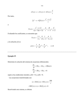 316
2
( ) ( ) 1 6 ( )sY s s sY s Y s
s
− − + − =
Por tanto,
( )
2
2 2
6 ( )
s s
s s Y s
s
− +
− − =
o
2
2
( )
( 3)( 2) 3 2
s s A B C
Y s
s s s s s s
− +
= = + +
− + − +
Evaluando los coeficientes, se encuentra que
1 1 8 1 4 1
( )
3 15 3 5 2
Y s
s s s
= − + +
− +
y la solución y(t) es
3 21 8 4
( ) , 0
3 15 5
t t
y t e e t−
= − + + ≥
Ejemplo 25
Determine la solución del sistema de ecuaciones diferenciales
1
1 2
2
2 1
20 10 100 ( )
20 10 0
dy
y y u t
dt
dy
y y
dt
+ − =
+ − =
sujeto a las condiciones iniciales y1(0) = 0 y y2(0) = 0.
Las ecuaciones transformadas son
1 2
100
( 20) ( ) 10 ( )s Y s Y s
s
+ − =
1 2100 ( ) ( 20) ( ) 0Y s s Y s− + + =
Resolviendo este sistema, se obtiene
 