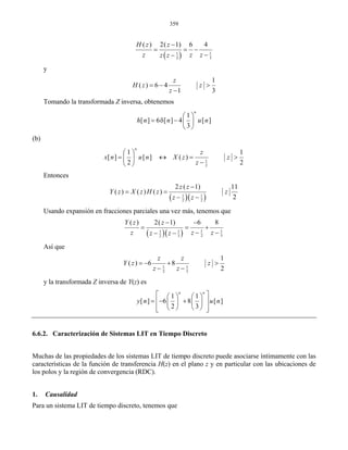 359
( ) 11
33
( ) 2( 1) 6 4H z z
z z zz z
−
= = −
−−
y
1
( ) 6 4
1 3
z
H z z
z
= − >
−
Tomando la transformada Z inversa, obtenemos
1
[ ] 6 [ ] 4 [ ]
3
n
h n n u n
⎛ ⎞
= δ − ⎜ ⎟
⎝ ⎠
(b)
1
2
1 1
[ ] [ ] ( )
2 2
n
z
x n u n X z z
z
⎛ ⎞
= ↔ = >⎜ ⎟
−⎝ ⎠
Entonces
( )( )1 1
2 2
2 ( 1) 11
( ) ( ) ( )
2
z z
Y z X z H z z
z z
−
= =
− −
Usando expansión en fracciones parciales una vez más, tenemos que
( )( ) 1 11 1
2 32 3
( ) 2( 1) 6 8Y z z
z z zz z
− −
= = +
− −− −
Así que
1 1
2 3
1
( ) 6 8
2
z z
Y z z
z z
= − + >
− −
y la transformada Z inversa de Y(z) es
1 1
[ ] 6 8 [ ]
2 3
n n
y n u n
⎡ ⎤⎛ ⎞ ⎛ ⎞
= − +⎢ ⎥⎜ ⎟ ⎜ ⎟
⎢ ⎥⎝ ⎠ ⎝ ⎠⎣ ⎦
6.6.2. Caracterización de Sistemas LIT en Tiempo Discreto
Muchas de las propiedades de los sistemas LIT de tiempo discreto puede asociarse íntimamente con las
características de la función de transferencia H(z) en el plano z y en particular con las ubicaciones de
los polos y la región de convergencia (RDC).
1. Causalidad
Para un sistema LIT de tiempo discreto, tenemos que
 