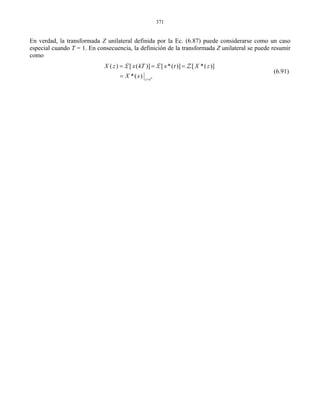 371
En verdad, la transformada Z unilateral definida por la Ec. (6.87) puede considerarse como un caso
especial cuando T = 1. En consecuencia, la definición de la transformada Z unilateral se puede resumir
como
( ) [ ( )] [ *( )] [ *( )]
*( ) ts
z e
X z x kT x t X z
X s =
= = =
=
ZL L
(6.91)
 