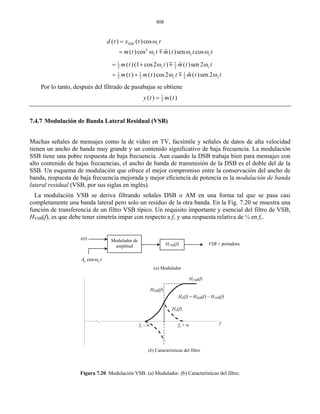 408
2
ˆ ( )c t m tm
( ) ( )cos
( )cos sen cos
SSB c
c c
d t x t
m t t t
= ω
= ω ω ω
t
1 1
2 2
1 1 1
ˆ( )(1 cos2 ) ( )
ˆ( ) ( )cos2
cm t t m t
m t m t t m
ω
= + ω
m
2 2 2
sen 2
( )sen 2
c
c c
t
t t
= + ω
ωm
Por lo tanto, después del filtrado de pasabajas se obtiene
1
2
( ) ( )y t m t=
7.4.7 Modulación de Banda Lateral Residual (VSB)
Muchas señales de mensajes como la de video en TV, facsímile y señales de datos de alta velocidad
tien cativo de baja frecuencia. La modulación
SSB tiene una pobre respuesta de baja frecuencia. Aun cuando la DSB trabaja bien para mensajes con
alto contenido de bajas frecuencias, el ancho de banda de transmisión de la DSB es el doble del de la
SB. Un esquema de modulación que ofrece el mejor compromiso entre la conservación del ancho de
modulación de banda
La modulación VSB se deriva filtrando señales DSB o AM en una forma tal que se pasa casi
Figura 7.20 Modulación VSB. (a) Modulador. (b) Características del filtro.
en un ancho de banda muy grande y un contenido signifi
S
banda, respuesta de baja frecuencia mejorada y mejor eficiencia de potencia es la
lateral residual (VSB, por sus siglas en inglés).
completamente una banda lateral pero solo un residuo de la otra banda. En la Fig. 7.20 se muestra una
función de transferencia de un filtro VSB típico. Un requisito importante y esencial del filtro de VSB,
HVSB(f), es que debe tener simetría impar con respecto a fc y una respuesta relativa de ½ en fc.
Modulador de
amplitud H (f)VSB VSB + portadora
x(t)
cosc cA tω
HVSB(f)
HSSB(f)
Hα(f)
Hα(f) = HSSB(f) – HVSB(f)
ffc + αfc – α
(a) Modulador
(b) Características del filtro
 