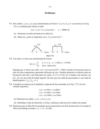 415
Problemas
Dos señales7.1 cuyas transformadas de Fourier)(y)( 21 txtx 1 2( ) y ( )X f X f se muestran en la Fig.
7.26, se combinan para formar la señal
(a) Determine el ancho de banda de la señal y(t).
(b) Dada y(t), ¿cómo se separarían x1(t) y
1 2( ) ( ) 2 ( )cos2 , 20000 Hzc cy t x t x t f t f= + π =
22 ( )cos2 cx t f tπ ?
Figura 7.26
7.2 Una señal tiene una transformada de Fourier
Suponga que se form
X1(f) X2(f)
10–4 10–4
–10 0 10 f (kHz)f (kHz)–5 0 5
)(tm
1 2 1 21, , 1 kHz; 10 kHz
( )
0, otros valores de
f f f f f
M f
f
≤ ≤ = =⎧
= ⎨
⎩
a una señal 6
( ) ( )cos2 (10)y t m t t= π . Halle la band
ponentes espectrales diferentes de cero. También determ
ás alta y más baja [para las cuales
a de frecuencias para la
cual y(t) tiene com ine la relación entre las
frecuencias m ( ) 0Y f ≠ ] de y(t). Comp
) una señal de banda angosta? (Se dice que una señal de pa
are esta relación con
f2/f1. ¿Es y(t sa-bandas es una señal de
banda angosta si alta baja 1.f f ≈ )
sistema con la amplitud y respuesta de fase mostradas en la
ientes:
7.3 Considere un Fig. 7.27 y las tres
entradas sigu
2500cos500cos)(
2000cos500cos)(
2
1
(a) Determine las salidas
ttt 3500cos2500cos)(3x
tttx
tttx
π+π=
π+π=
π+π=
1 2 3( ), ( ) y ( )y t y t y t .
(b) Identifique el tipo de distorsión, si la hay, sufrida por cada una de las señales de entrada.
7.4 Demuestre que un filtro RC de pasabajas da una transmisión casi libre de distorsión si la entrada al
filtro está limitada en banda a 0 1 2xf f RC<< = π .
 