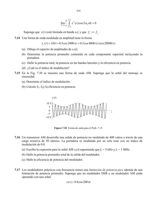 418
2
21 T
2
lím ( )cos2
T
T
0cx t
t→∞
−
tdtω =∫
Suponga que ( )x t está limitada en banda a f y qux e c xf f>> .
Una forma de onda modulada e a
( ) 10(1 0.5cos2000 0.5cos4000 )cos20000c
7.14 n amplitud tiene la form
x t t t t= + π + π π
(a) Dibuje el espectro de amplitudes de xc(t).
(b) Determine la potencia promedio contenida en cada componente espectral incluyendo la
(b) en potencia.
7.16
modulación de 0.8.
(a) Escriba la expresión p 5 kHz y fc = 1 MHz.
(b) Halle la potencia promedio total de la salida del modulador.
7.17 otencia pico además de una
or DSB y un modula M
l
portadora.
(c) Halle la potencia total, la potencia en las bandas laterales y la eficiencia en potencia.
(d) ¿Cuál es el índice de modulación?
7.15 En la Fig. 7.30 se muestra una forma de onda AM. Suponga que la señal del mensaje es
sinusoidal.
(a) Determine el índice de modulación.
Calcule Sc, Sxy la eficiencia
Figura 7.30 Forma de onda para el Prob. 7.15.
Un transmisor AM desarrolla una salida de potencia no modulada de 400 vatios a través de una
carga resistiva de 50 ohmios. La portadora es modulada por un solo tono con un índice de
x (t)c
10 V
5
0
–5
–10 V
t
ara la señal AM xc(t) suponiendo que fx =
(c) Halle la eficiencia de potencia del modulador.
Los moduladores prácticos con frecuencia tienen una limitación de p
limitación de potencia promedio. Suponga que un modulad dor A están
operando con una seña
( ) 0.8cos200x t t= π
 