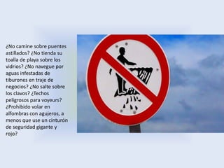 ¿No camine sobre puentes
astillados? ¿No tienda su
toalla de playa sobre los
vidrios? ¿No navegue por
aguas infestadas de
tiburones en traje de
negocios? ¿No salte sobre
los clavos? ¿Techos
peligrosos para voyeurs?
¿Prohibido volar en
alfombras con agujeros, a
menos que use un cinturón
de seguridad gigante y
rojo?
 