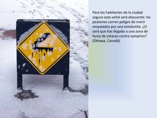 Para los habitantes de la ciudad
seguro esta señal será elocuente: los
peatones corren peligro de morir
empalados por una estalactita. ¿O
será que has llegado a una zona de
lluvia de estacas contra vampiros?
(Ottawa, Canadá)
 