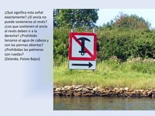 ¿Qué significa esta señal
exactamente? ¿El ancla no
puede sostenerse al revés?
¿Los que sostienen el ancla
al revés deben ir a la
derecha? ¿Prohibido
lanzarse al agua de cabeza y
con las piernas abiertas?
¿Prohibidas las palmeras
con ruedas?
(Zelanda, Países Bajos)
 