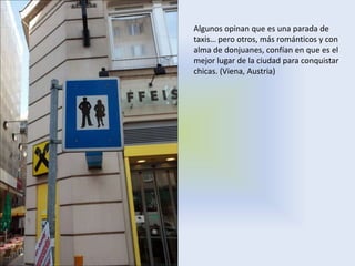 Algunos opinan que es una parada de
taxis… pero otros, más románticos y con
alma de donjuanes, confían en que es el
mejor lugar de la ciudad para conquistar
chicas. (Viena, Austria)
 