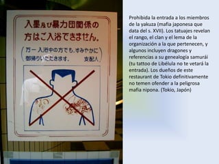 Prohibida la entrada a los miembros
de la yakuza (mafia japonesa que
data del s. XVII). Los tatuajes revelan
el rango, el clan y el lema de la
organización a la que pertenecen, y
algunos incluyen dragones y
referencias a su genealogía samurái
(tu tattoo de Libélula no te vetará la
entrada). Los dueños de este
restaurant de Tokio definitivamente
no temen ofender a la peligrosa
mafia nipona. (Tokio, Japón)
 