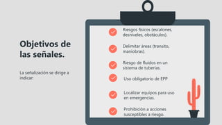 La señalización se dirige a
indicar:
Objetivos de
las señales.
Riesgos físicos (escalones,
desniveles, obstáculos).
Delimitar áreas (transito,
maniobras).
Riesgo de fluidos en un
sistema de tuberías.
Uso obligatorio de EPP
Localizar equipos para uso
en emergencias.
Prohibición a acciones
susceptibles a riesgo.
 