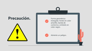 Precaución. Forma geométrica
triangular, fondo en color
amarillo, banda de
contorno y símbolo en
color negro.
Advierte un peligro.
 